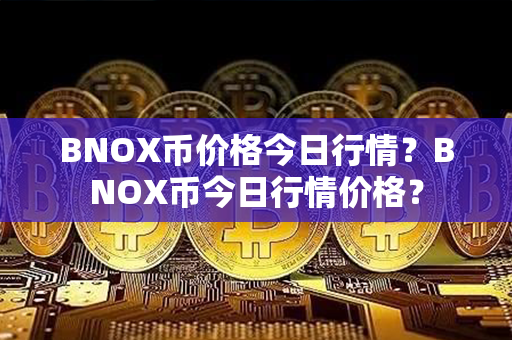 BNOX币价格今日行情？BNOX币今日行情价格？第1张-币家园