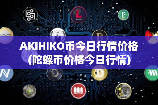 AKIHIKO币今日行情价格(陀螺币价格今日行情)