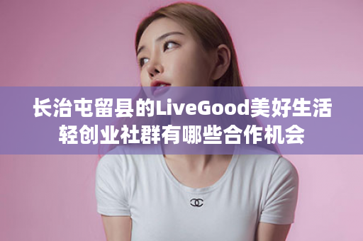 长治屯留县的LiveGood美好生活轻创业社群有哪些合作机会