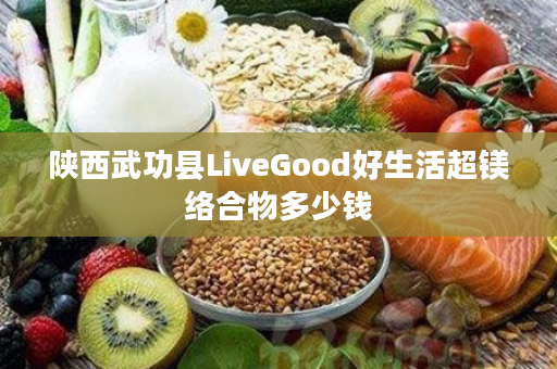 陕西武功县LiveGood好生活超镁络合物多少钱