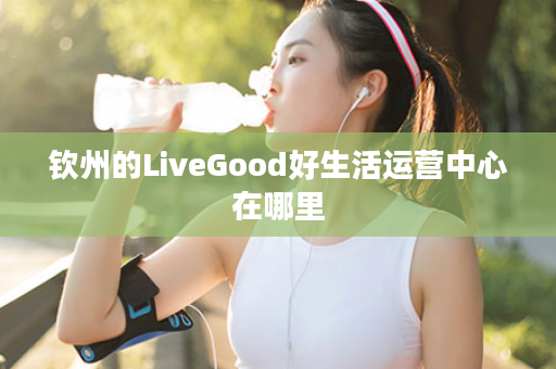 钦州的LiveGood好生活运营中心在哪里