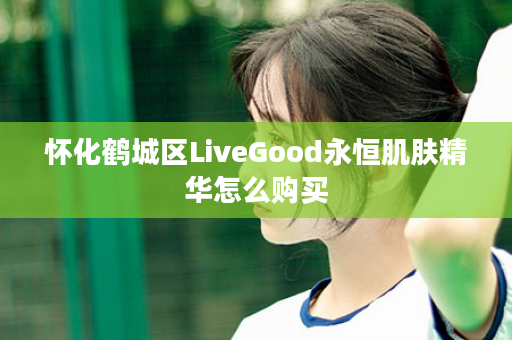 怀化鹤城区LiveGood永恒肌肤精华怎么购买