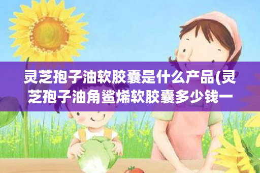 灵芝孢子油软胶囊是什么产品(灵芝孢子油角鲨烯软胶囊多少钱一瓶)