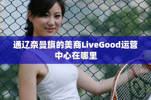 通辽奈曼旗的美商LiveGood运营中心在哪里