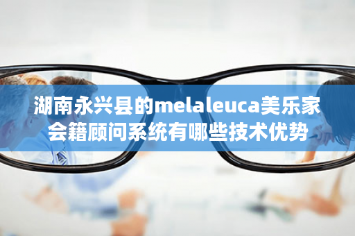 湖南永兴县的melaleuca美乐家会籍顾问系统有哪些技术优势