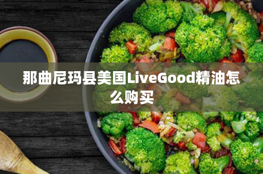 那曲尼玛县美国LiveGood精油怎么购买