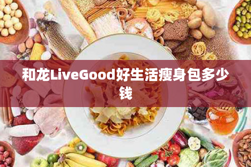 和龙LiveGood好生活瘦身包多少钱