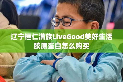 辽宁桓仁满族LiveGood美好生活胶原蛋白怎么购买