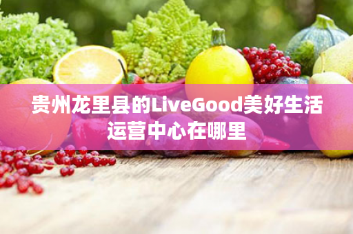 贵州龙里县的LiveGood美好生活运营中心在哪里