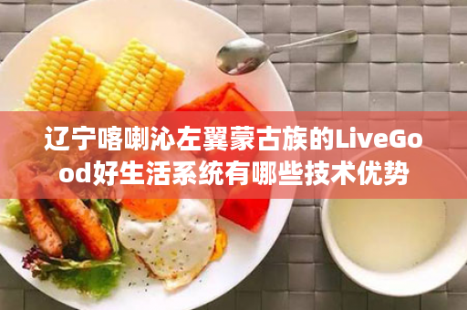 辽宁喀喇沁左翼蒙古族的LiveGood好生活系统有哪些技术优势