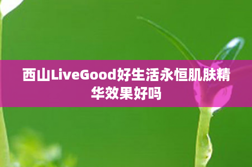 西山LiveGood好生活永恒肌肤精华效果好吗