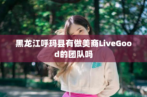 黑龙江呼玛县有做美商LiveGood的团队吗