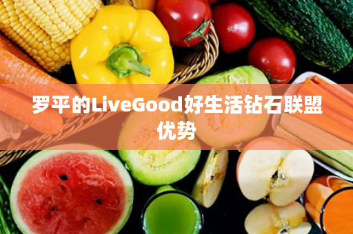 罗平的LiveGood好生活钻石联盟优势