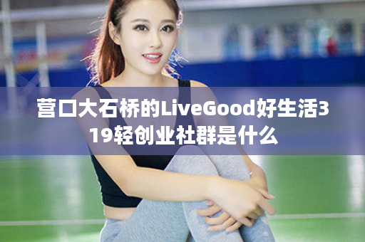 营口大石桥的LiveGood好生活319轻创业社群是什么