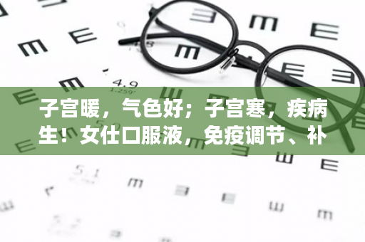 子宫暖，气色好；子宫寒，疾病生！女仕口服液，免疫调节、补充营养，让女人更美丽