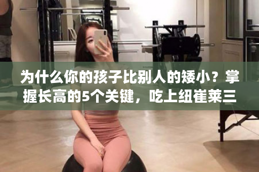 为什么你的孩子比别人的矮小？掌握长高的5个关键，吃上纽崔莱三宝，营养足，让你的孩子“高人一头”！