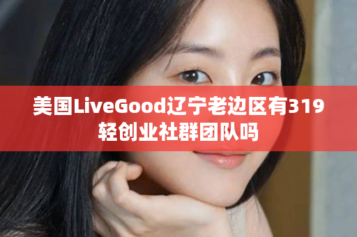 美国LiveGood辽宁老边区有319轻创业社群团队吗