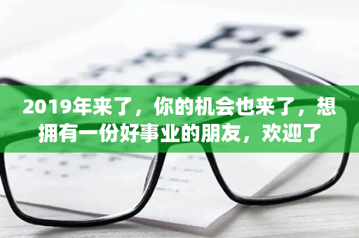 2019年来了，你的机会也来了，想拥有一份好事业的朋友，欢迎了解！