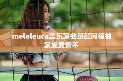 melaleuca美乐家会籍顾问领袖家族靠谱不