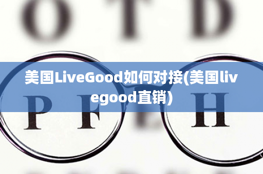 美国LiveGood如何对接(美国livegood直销)