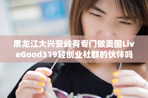 黑龙江大兴安岭有专门做美国LiveGood319轻创业社群的伙伴吗