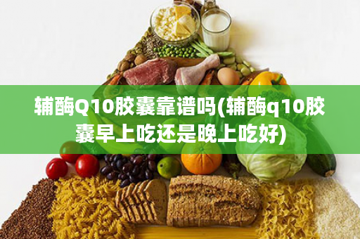 辅酶Q10胶囊靠谱吗(辅酶q10胶囊早上吃还是晚上吃好)