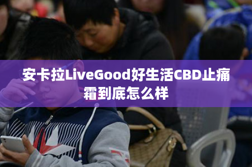 安卡拉LiveGood好生活CBD止痛霜到底怎么样