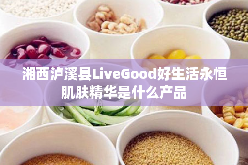 湘西泸溪县LiveGood好生活永恒肌肤精华是什么产品