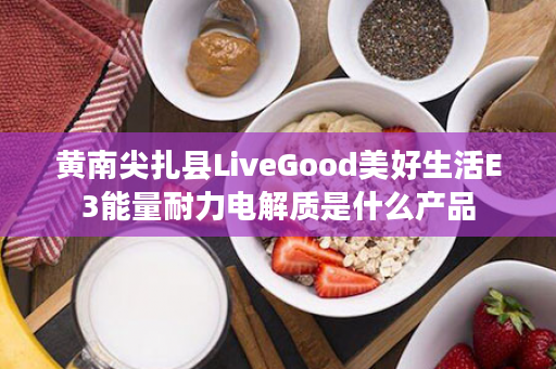 黄南尖扎县LiveGood美好生活E3能量耐力电解质是什么产品