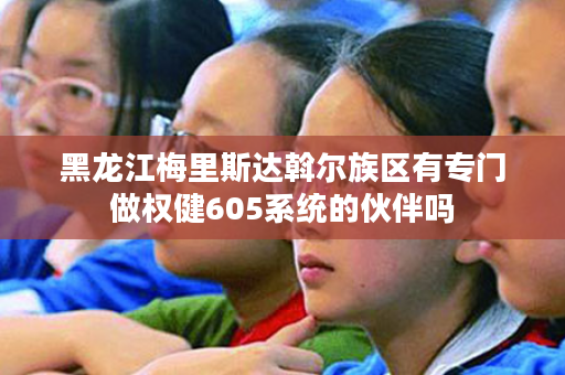 黑龙江梅里斯达斡尔族区有专门做权健605系统的伙伴吗