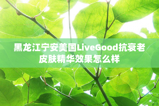 黑龙江宁安美国LiveGood抗衰老皮肤精华效果怎么样