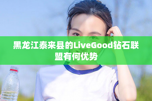 黑龙江泰来县的LiveGood钻石联盟有何优势