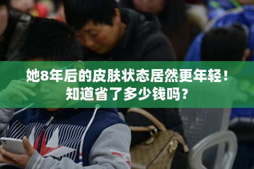 她8年后的皮肤状态居然更年轻！知道省了多少钱吗？