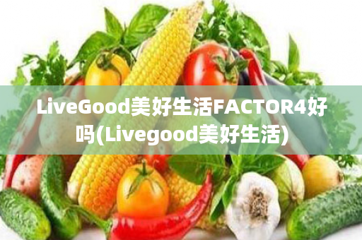 LiveGood美好生活FACTOR4好吗(Livegood美好生活)