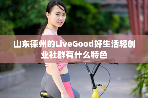 山东德州的LiveGood好生活轻创业社群有什么特色