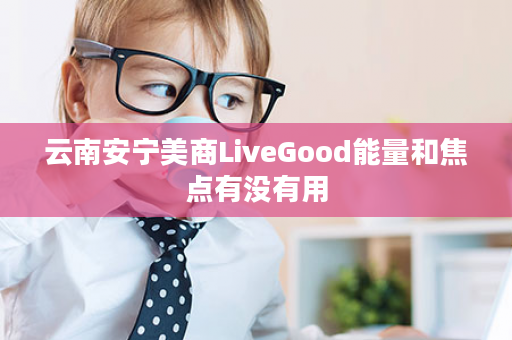 云南安宁美商LiveGood能量和焦点有没有用