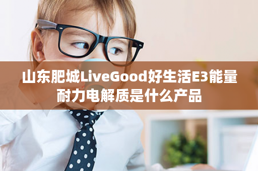 山东肥城LiveGood好生活E3能量耐力电解质是什么产品