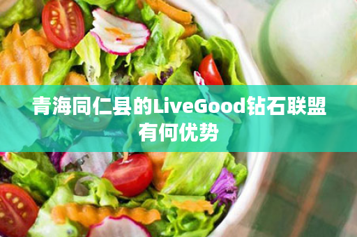 青海同仁县的LiveGood钻石联盟有何优势