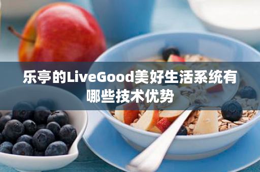 乐亭的LiveGood美好生活系统有哪些技术优势