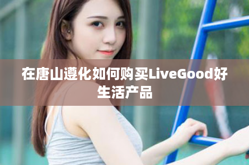 在唐山遵化如何购买LiveGood好生活产品