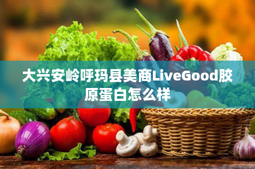 大兴安岭呼玛县美商LiveGood胶原蛋白怎么样