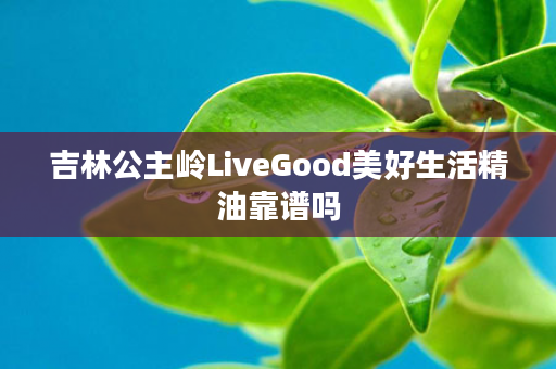 吉林公主岭LiveGood美好生活精油靠谱吗