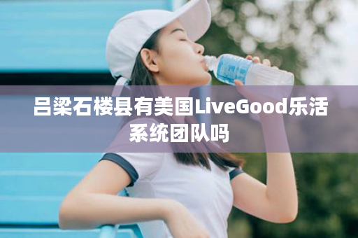 吕梁石楼县有美国LiveGood乐活系统团队吗