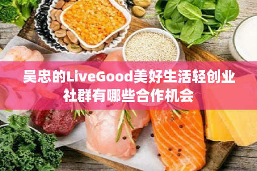 吴忠的LiveGood美好生活轻创业社群有哪些合作机会