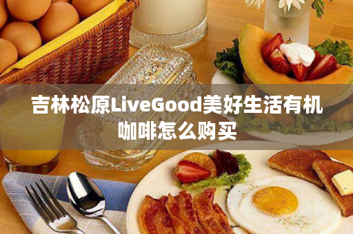 吉林松原LiveGood美好生活有机咖啡怎么购买