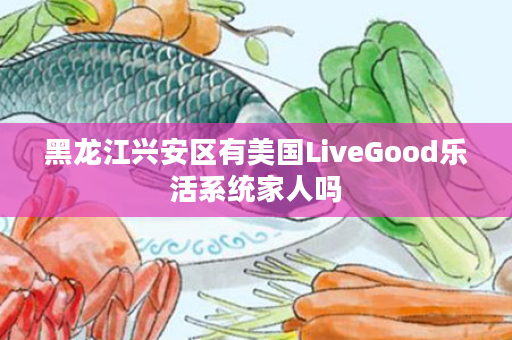 黑龙江兴安区有美国LiveGood乐活系统家人吗