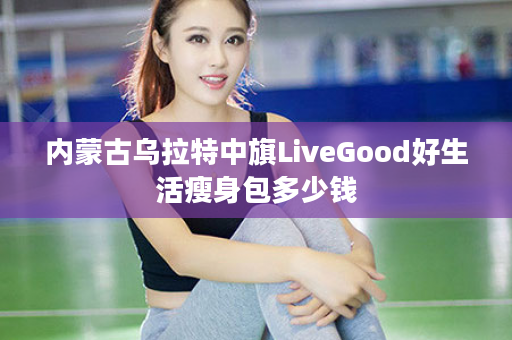 内蒙古乌拉特中旗LiveGood好生活瘦身包多少钱