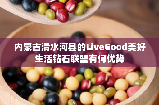 内蒙古清水河县的LiveGood美好生活钻石联盟有何优势