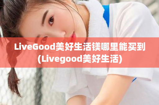 LiveGood美好生活镁哪里能买到(Livegood美好生活)