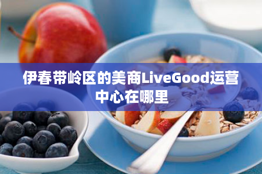 伊春带岭区的美商LiveGood运营中心在哪里